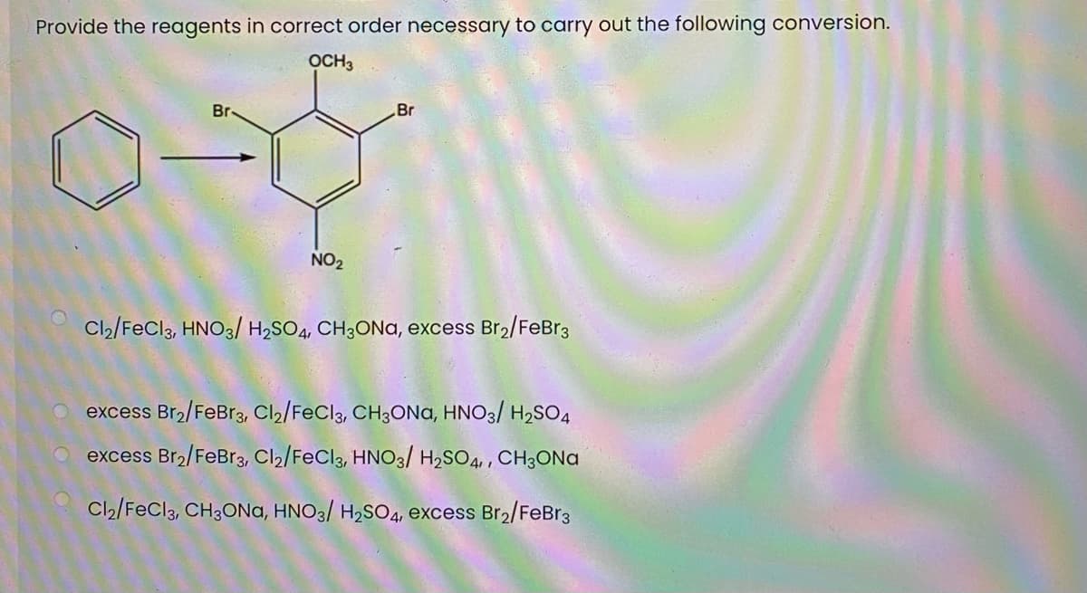 Provide the reagents in correct order necessary to carry out the following conversion.
OCH3
Br
Br
NO2
Cl2/FeCl3, HNO3/ H2SO4, CH3ONA, excess Br2/FeBr3
excess Br2/FeBr3, Cl2/FeCl3, CH3ONA, HNO3/ H2SO4
excess Br2/FeBr3, Cl2/FeCl3, HNO3/ H2SO4,, CH3ONA
Cl2/FeCl3, CH3ONa, HNO3/ H2SO4, excess Br2/FeBr3
