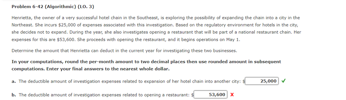 Problem 6-42 (Algorithmic) (LO. 3)
Henrietta, the owner of a very successful hotel chain in the Southeast, is exploring the possibility of expanding the chain into a city in the
Northeast. She incurs $25,000 of expenses associated with this investigation. Based on the regulatory environment for hotels in the city,
she decides not to expand. During the year, she also investigates opening a restaurant that will be part of a national restaurant chain. Her
expenses for this are $53,600. She proceeds with opening the restaurant, and it begins operations on May 1.
Determine the amount that Henrietta can deduct in the current year for investigating these two businesses.
In your computations, round the per-month amount to two decimal places then use rounded amount in subsequent
computations. Enter your final answers to the nearest whole dollar.
a. The deductible amount of investigation expenses related to expansion of her hotel chain into another city: $
b. The deductible amount of investigation expenses related to opening a restaurant: $
53,600 X
25,000 ✔