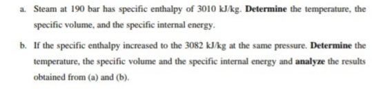 a. Steam at 190 bar has specific enthalpy of 3010 kJ/kg. Determine the temperature, the
specific volume, and the specific internal energy.
b. If the specific enthalpy increased to the 3082 kJ/kg at the same pressure. Determine the
temperature, the specific volume and the specific internal energy and analyze the results
obtained from (a) and (b).
