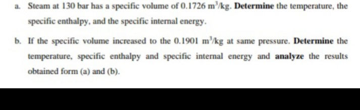 a. Steam at 130 bar has a specific volume of 0.1726 m'kg. Determine the temperature, the
specific enthalpy, and the specific internal energy.
b. If the specific volume increased to the 0.1901 m'/kg at same pressure. Determine the
temperature, specific enthalpy and specific internal energy and analyze the results
obtained form (a) and (b).
