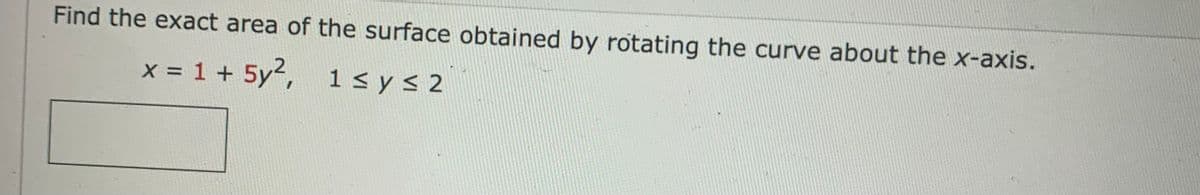 Find the exact area of the surface obtained by rotating the curve about the x-axis.
x = 1 + 5y²,
1 ≤ y ≤ 2