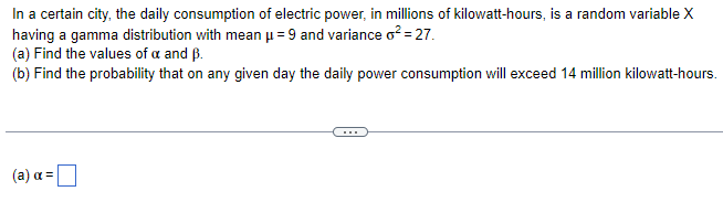 In a certain city, the daily consumption of electric power, in millions of kilowatt-hours, is a random variable X
having a gamma distribution with mean μ =9 and variance o² = 27.
(a) Find the values of a and B.
(b) Find the probability that on any given day the daily power consumption will exceed 14 million kilowatt-hours.
(a) α =