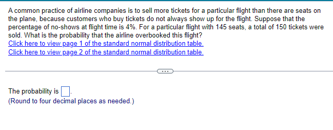 A common practice of airline companies is to sell more tickets for a particular flight than there are seats on
the plane, because customers who buy tickets do not always show up for the flight. Suppose that the
percentage of no-shows at flight time is 4%. For a particular flight with 145 seats, a total of 150 tickets were
sold. What is the probability that the airline overbooked this flight?
Click here to view page 1 of the standard normal distribution table.
Click here to view page 2 of the standard normal distribution table.
The probability is
(Round to four decimal places as needed.)