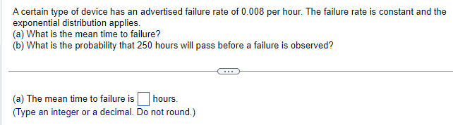 A certain type of device has an advertised failure rate of 0.008 per hour. The failure rate is constant and the
exponential distribution applies.
(a) What is the mean time to failure?
(b) What is the probability that 250 hours will pass before a failure is observed?
(a) The mean time to failure is hours.
(Type an integer or a decimal. Do not round.)