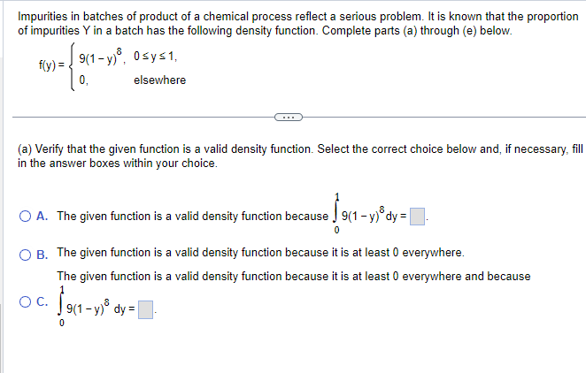 Impurities in batches of product of a chemical process reflect a serious problem. It is known that the proportion
of impurities Y in a batch has the following density function. Complete parts (a) through (e) below.
f(y)=
1- / 911-
9(1-y)³, 0≤y≤1,
elsewhere
(a) Verify that the given function is a valid density function. Select the correct choice below and, if necessary, fill
in the answer boxes within your choice.
0₁
O C.
O A. The given function is a valid density function because
0
€$9(₁.
O B. The given function is a valid density function because it is at least 0 everywhere.
The given function is a valid density function because it is at least 0 everywhere and because
9(1 - y) dy =
9(1 - y) dy =