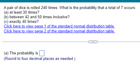 A pair of dice is rolled 240 times. What is the probability that a total of 7 occurs
(a) at least 30 times?
(b) between 42 and 50 times inclusive?
(c) exactly 40 times?
Click here to view page 1 of the standard normal distribution table.
Click here to view page 2 of the standard normal distribution table.
(a) The probability is
(Round to four decimal places as needed.)