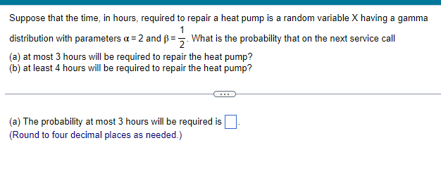 Suppose that the time, in hours, required to repair a heat pump is a random variable X having a gamma
1
distribution with parameters a = 2 and B=2. What is the probability that on the next service call
(a) at most 3 hours will be required to repair the heat pump?
(b) at least 4 hours will be required to repair the heat pump?
(a) The probability at most 3 hours will be required is
(Round to four decimal places as needed.)