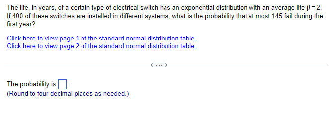The life, in years, of a certain type of electrical switch has an exponential distribution with an average life ß = 2.
If 400 of these switches are installed in different systems, what is the probability that at most 145 fail during the
first year?
Click here to view page 1 of the standard normal distribution table.
Click here to view page 2 of the standard normal distribution table.
The probability is
(Round to four decimal places as needed.)