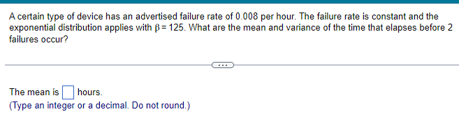 A certain type of device has an advertised failure rate of 0.008 per hour. The failure rate is constant and the
exponential distribution applies with B=125. What are the mean and variance of the time that elapses before 2
failures occur?
The mean is hours.
(Type an integer or a decimal. Do not round.)