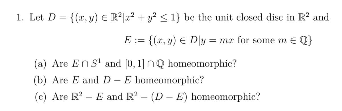 1. Let D = = {(x, y) = R²|x² + y² ≤ 1} be the unit closed disc in R² and
E := {(x, y) ≤ D\y = mx for some m = Q}
(a) Are En S¹ and [0, 1] nQ homeomorphic?
(b) Are E and D - E homeomorphic?
(c) Are R2E and R² - (DE) homeomorphic?