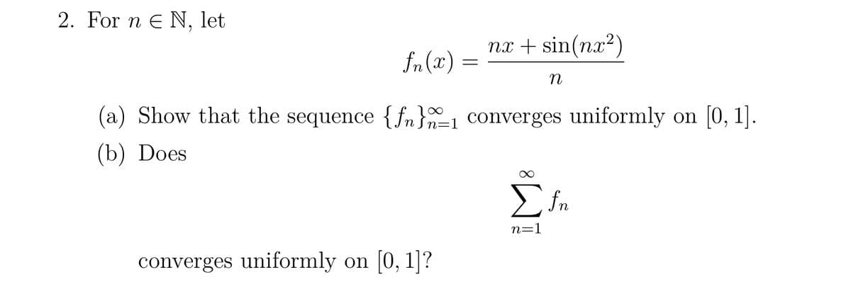 2. For n E N, let
fn(2)
=
converges uniformly on [0, 1]?
nx + sin(nx2)
n
n=
(a) Show that the sequence {fn}_₁ converges uniformly on [0, 1].
(b) Does
Σfn
n=1
