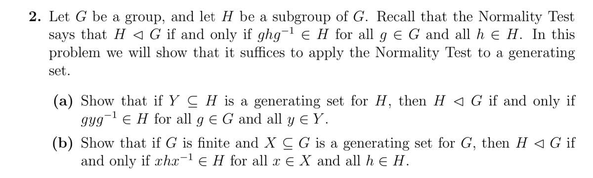 2. Let G be a group, and let H be a subgroup of G. Recall that the Normality Test
says that H ◄ G if and only if ghg-¹ € H for all g € G and all h € H. In this
problem we will show that it suffices to apply the Normality Test to a generating
set.
(a) Show that if YCH is a generating set for H, then H G if and only if
gyg-¹ € H for all g E G and all y ≤ Y.
(b) Show that if G is finite and XCG is a generating set for G, then H G if
and only if xhx-¹E H for all x E X and all h € H.
1