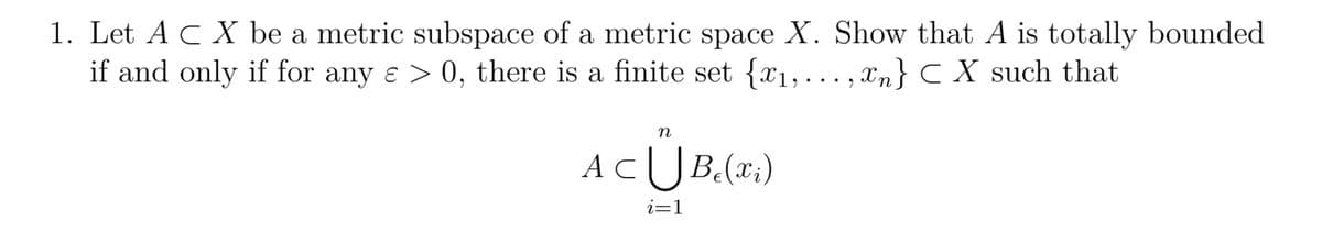 1. Let A C X be a metric subspace of a metric space X. Show that A is totally bounded
if and only if for any ɛ > 0, there is a finite set {x₁,...,xn} CX such that
n
AC U Be (x₂)
i=1