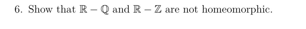 6. Show that R - Q and R - Z are not homeomorphic.