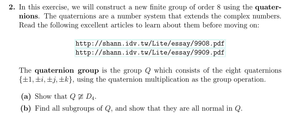 2. In this exercise, we will construct a new finite group of order 8 using the quater-
nions. The quaternions are a number system that extends the complex numbers.
Read the following excellent articles to learn about them before moving on:
http://shann.idv.tw/Lite/essay/9908.pdf
http://shann.idv.tw/Lite/essay/9909.pdf
The quaternion group is the group which consists of the eight quaternions
{±1, ±i, ±j, ±k}, using the quaternion multiplication as the group operation.
(a) Show that Q ‡ D4.
(b) Find all subgroups of Q, and show that they are all normal in Q.