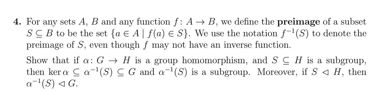 4. For any sets A, B and any function f: A → B, we define the preimage of a subset
SCB to be the set {a € A | ƒ(a) ≤ S}. We use the notation f-¹(S) to denote the
preimage of S, even though ƒ may not have an inverse function.
Show that if a: G
then kera
a ¹(S) ◄ G.
H is a group homomorphism, and SH is a subgroup,
a ¹(S) C G and a ¹(S) is a subgroup. Moreover, if S ◄ H, then