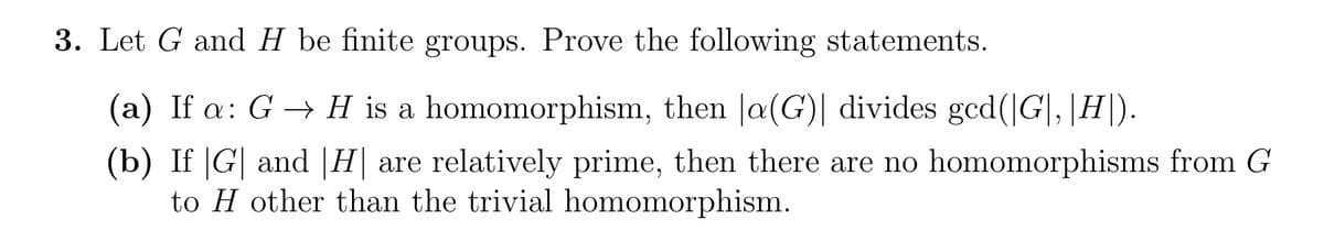 3. Let G and H be finite groups. Prove the following statements.
(a) If a: G → H is a homomorphism, then |a(G)| divides gcd(|G|, |H|).
(b) If |G| and |H| are relatively prime, then there are no homomorphisms from G
to H other than the trivial homomorphism.