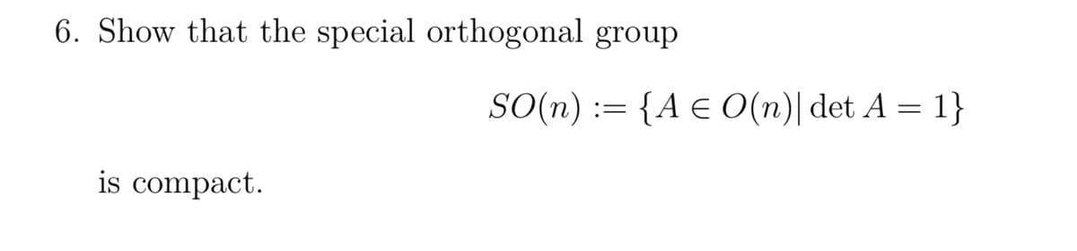 6. Show that the special orthogonal group
is compact.
SO(n) := {A = O(n)| det A = 1}