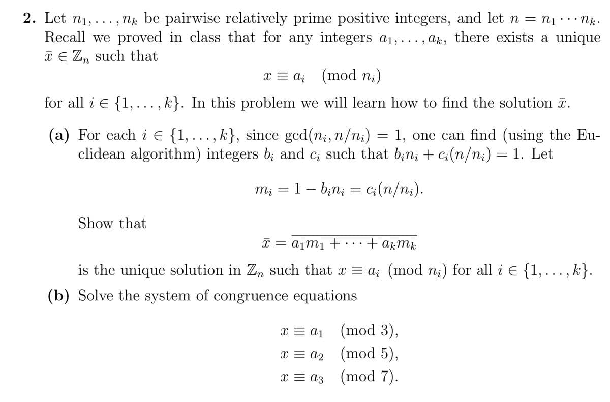2. Let n₁,...,nk be pairwise relatively prime positive integers, and let n = N₁ ··· Nk.
Recall we proved in class that for any integers a₁,..., ak, there exists a unique
x € Zn such that
x = a (mod ni)
i
for all i = {1 k}. In this problem we will learn how to find the solution .
9 ... 9
(a) For each i = {1, ..., k}, since gcd (ni, n/ni) 1, one can find (using the Eu-
clidean algorithm) integers b; and c; such that bini + ci(n/ni) = 1. Let
ci(n/ni).
Show that
mį = 1 - binį
=
x = a₁
x = a₂
x = az
=
X x = a₁m₁ +
+ актк
is the unique solution in Zn such that x = a; (mod nį) for all i = {1,..., k}.
(b) Solve the system of congruence equations
(mod 3),
(mod 5),
(mod 7).