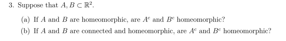 3. Suppose that A, B C R².
(a) If A and B are homeomorphic, are A and B homeomorphic?
(b) If A and B are connected and homeomorphic, are Aº and Bº homeomorphic?