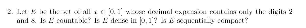 2. Let E be the set of all x € [0, 1] whose decimal expansion contains only the digits 2
and 8. Is E countable? Is E dense in [0, 1]? Is E sequentially compact?