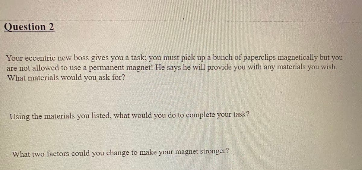 Question 2
Your eccentric new boss gives you a task; you must pick up a bunch of paperclips magnetically but you
are not allowed to use a permanent magnet! He says he will provide you with any materials you wish.
What materials would you ask for?
Using the materials you listed, what would you do to complete your task?
What two factors could you change to make your magnet stronger?
