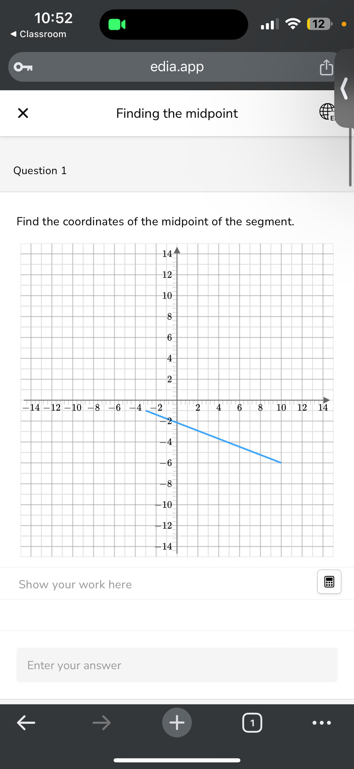 10:52
Classroom
☑
Question 1
edia.app
Finding the midpoint
12
Find the coordinates of the midpoint of the segment.
14
12
10
8
00
6
4
2
−14 −12 −10 −8 −6 −4 −2
Show your work here
Enter your answer
E
123
12
14
2
4
6 8 10
2
4
-6
-8
-10
-12
14
+
1