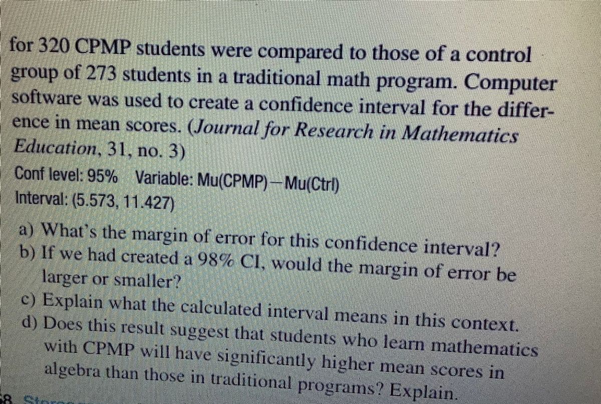 for 320 CPMP students were compared to those of a control
group of 273 students in a traditional math program. Computer
software was used to create a confidence interval for the differ-
ence in mean scores. (Journal for Research in Mathematics
Education, 31, no. 3)
Conf level: 95% Variable: Mu(CPMP)-Mu(Ctrl)
Interval: (5.573 11427)
a) What's the margin of error for this confidence interval?
b) If we had created a 98% CI, would the margin of error be
larger or smaller?
c) Explain what the calculated interval means in this context.
d) Does this result suggest that students who learn mathematics
with CPMP will have significantly higher mean scores in
algebra than those in traditional programs? Explain.
