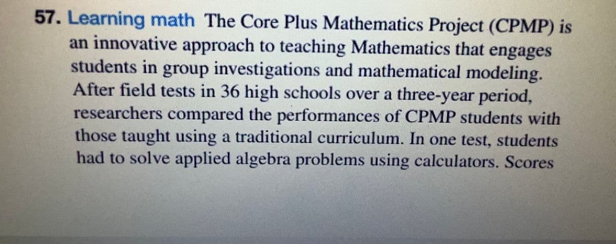 57. Learning math The Core Plus Mathematics Project (CPMP) is
an innovative approach to teaching Mathematics that engages
students in group investigations and mathematical modeling.
After field tests in 36 high schools over a three-year period,
researchers compared the performances of CPMP students with
those taught using a traditional curriculum. In one test, students
had to solve applied algebra problems using calculators. Scores

