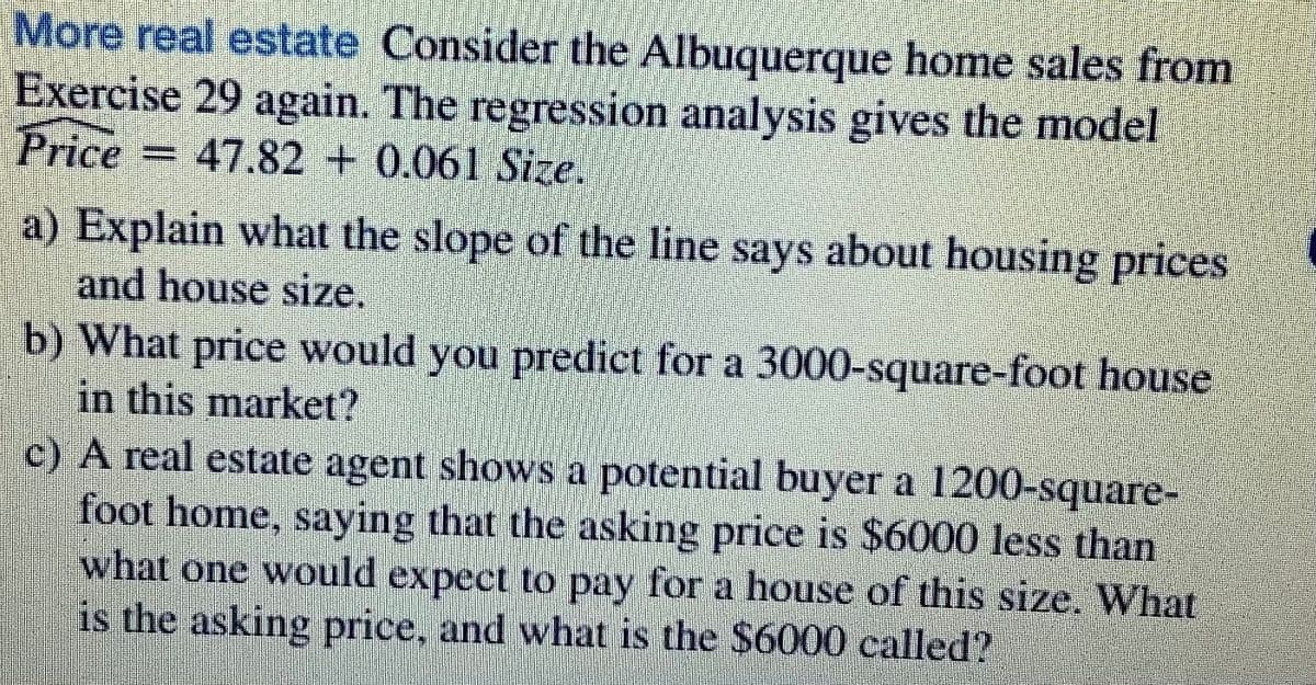 More real estate Consider the Albuquerque home sales from
Exercise 29 again. The regression analysis gives the model
Price = 47.82 + 0.061 Size.
a) Explain what the slope of the line says about housing prices
and house size.
b) What price would you predict for a 3000-square-foot house
in this market?
c) A real estate agent shows a potential buyer a 1200-square-
foot home, saying that the asking price is $6000 less than
what one would expect to pay for a house of this size. What
is the asking price, and what is the $6000 called?
