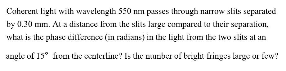 Coherent light with wavelength 550 nm passes through narrow slits separated
by 0.30 mm. At a distance from the slits large compared to their separation,
what is the phase difference (in radians) in the light from the two slits at an
angle of 15° from the centerline? Is the number of bright fringes large or few?