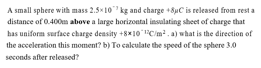 A small sphere with mass 2.5×10 7 kg and charge +8µC is released from rest a
distance of 0.400m above a large horizontal insulating sheet of charge that
has uniform surface charge density +8×10¯¹2C/m². a) what is the direction of
the acceleration this moment? b) To calculate the speed of the sphere 3.0
seconds after released?