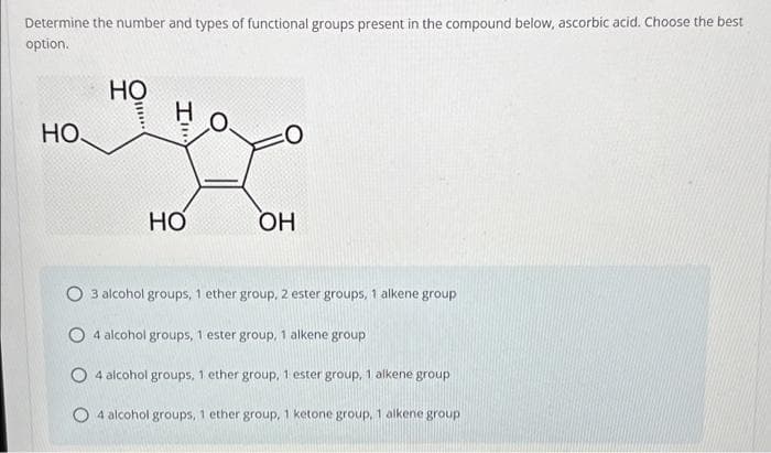 Determine the number and types of functional groups present in the compound below, ascorbic acid. Choose the best
option.
но,
HO
!!!***
H O
HO
OH
3 alcohol groups, 1 ether group, 2 ester groups, 1 alkene group
O4 alcohol groups, 1 ester group, 1 alkene group
O4 alcohol groups, 1 ether group, 1 ester group, 1 alkene group
4 alcohol groups, 1 ether group, 1 ketone group, 1 alkene group