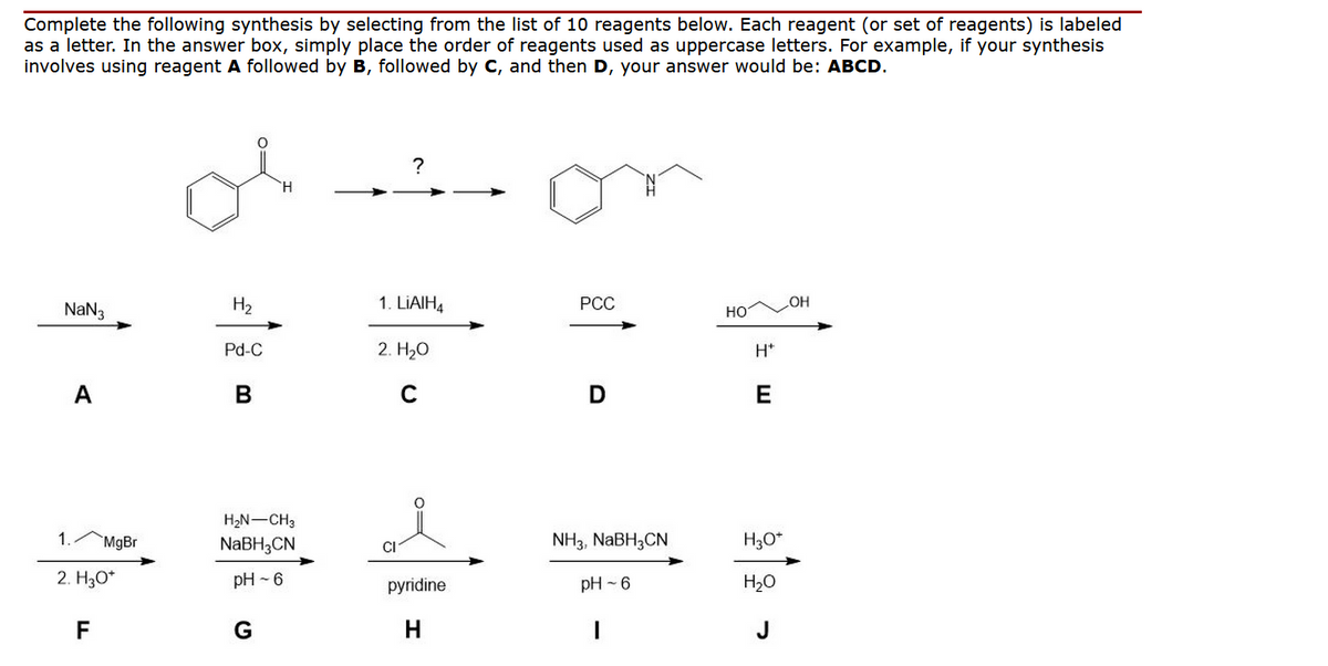 Complete the following synthesis by selecting from the list of 10 reagents below. Each reagent (or set of reagents) is labeled
as a letter. In the answer box, simply place the order of reagents used as uppercase letters. For example, if your synthesis
involves using reagent A followed by B, followed by C, and then D, your answer would be: ABCD.
NaN3
A
1
2. H₂O*
F
MgBr
H₂
Pd-C
B
H
H₂N-CH3
NaBH3CN
pH-6
G
?
1. LIAIH4
2. H₂O
C
pyridine
PCC
D
NH3, NaBH3CN
pH-6
HO
H*
E
H₂O*
H₂O
J
OH