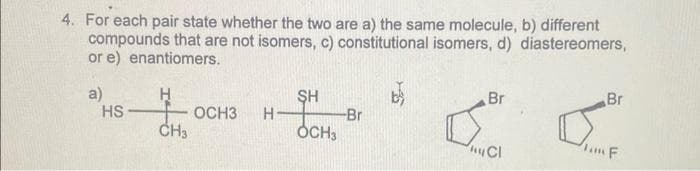 4. For each pair state whether the two are a) the same molecule, b) different
compounds that are not isomers, c) constitutional isomers, d) diastereomers,
or e) enantiomers.
H
CH3
a)
HS
OCH3 H-
SH
OCH3
-Br
Br
hy Cl
Br
F