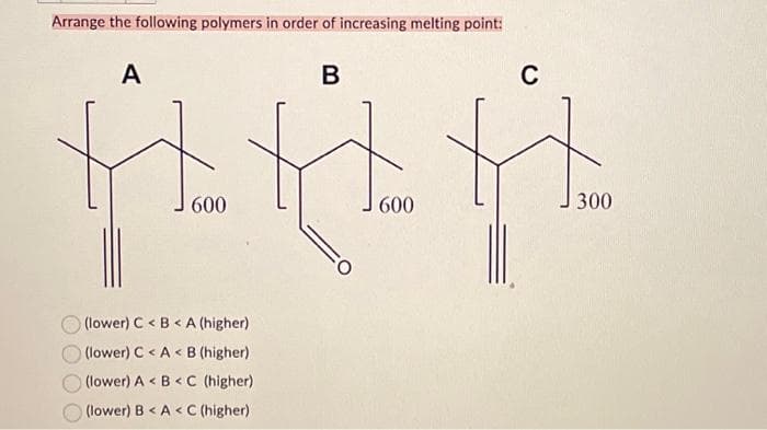Arrange the following polymers in order of increasing melting point:
A
600
(lower) C <B<A (higher)
(lower) C <A< B (higher)
(lower) A <B<C (higher)
(lower) B<A < C (higher)
B
$
600
C
300