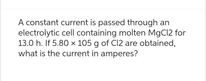 A constant current is passed through an
electrolytic cell containing molten MgCl2 for
13.0 h. If 5.80 x 105 g of Cl2 are obtained,
what is the current in amperes?
