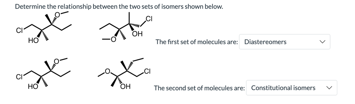 Determine the relationship between the two sets of isomers shown below.
CI
HO
atte
HO
Ha
OH
OH
CI
The first set of molecules are: Diastereomers
The second set of molecules are: Constitutional isomers
<