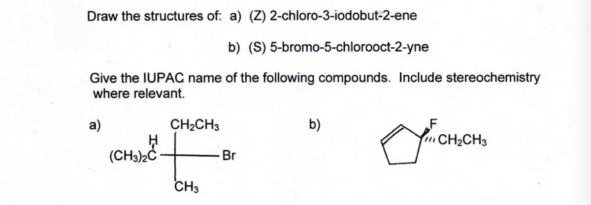 Draw the structures of: a) (Z) 2-chloro-3-iodobut-2-ene
b) (S) 5-bromo-5-chlorooct-2-yne
Give the IUPAC name of the following compounds. Include stereochemistry
where relevant.
a)
H
(CH3)2C
CH₂CH3
CH3
Br
b)
F
o
CH₂CH3