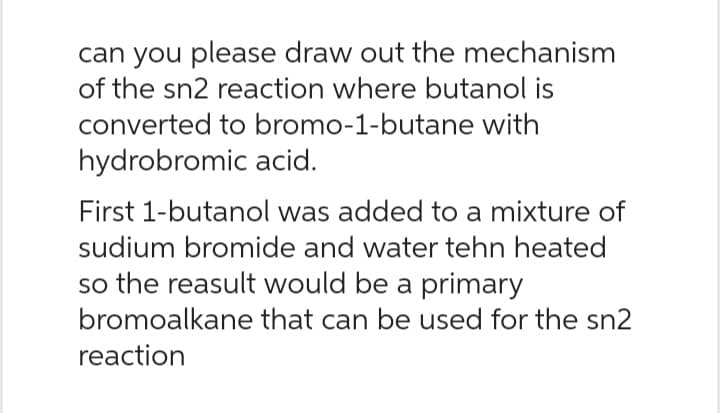 can you please draw out the mechanism
of the sn2 reaction where butanol is
converted to bromo-1-butane with
hydrobromic acid.
First 1-butanol was added to a mixture of
sudium bromide and water tehn heated
so the reasult would be a primary
bromoalkane that can be used for the sn2
reaction
