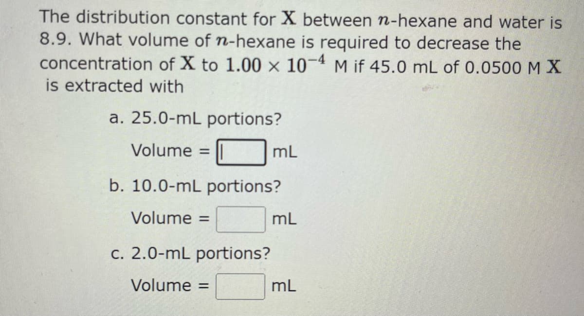 The distribution constant for X between n-hexane and water is
8.9. What volume of n-hexane is required to decrease the
concentration of X to 1.00 x 10-4 M if 45.0 mL of 0.0500 MX
is extracted with
a. 25.0-mL portions?
Volume
=
mL
b. 10.0-mL portions?
Volume =
c. 2.0-mL portions?
Volume =
=
mL
mL