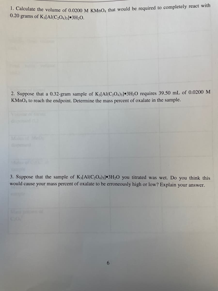 1. Calculate the volume of 0.0200 M KMnO4 that would be required to completely react with
0.20 grams of K3[Al(C₂O4)3] 3H₂O.
2. Suppose that a 0.32-gram sample of K3[Al(C₂O4)3] 3H₂O requires 39.50 mL of 0.0200 M
KMnO4 to reach the endpoint. Determine the mass percent of oxalate in the sample.
3. Suppose that the sample of K3[Al(C₂O4)3] 3H₂O you titrated was wet. Do you think this
would cause your mass percent of oxalate to be erroneously high or low? Explain your answer.
Mass
et of
6