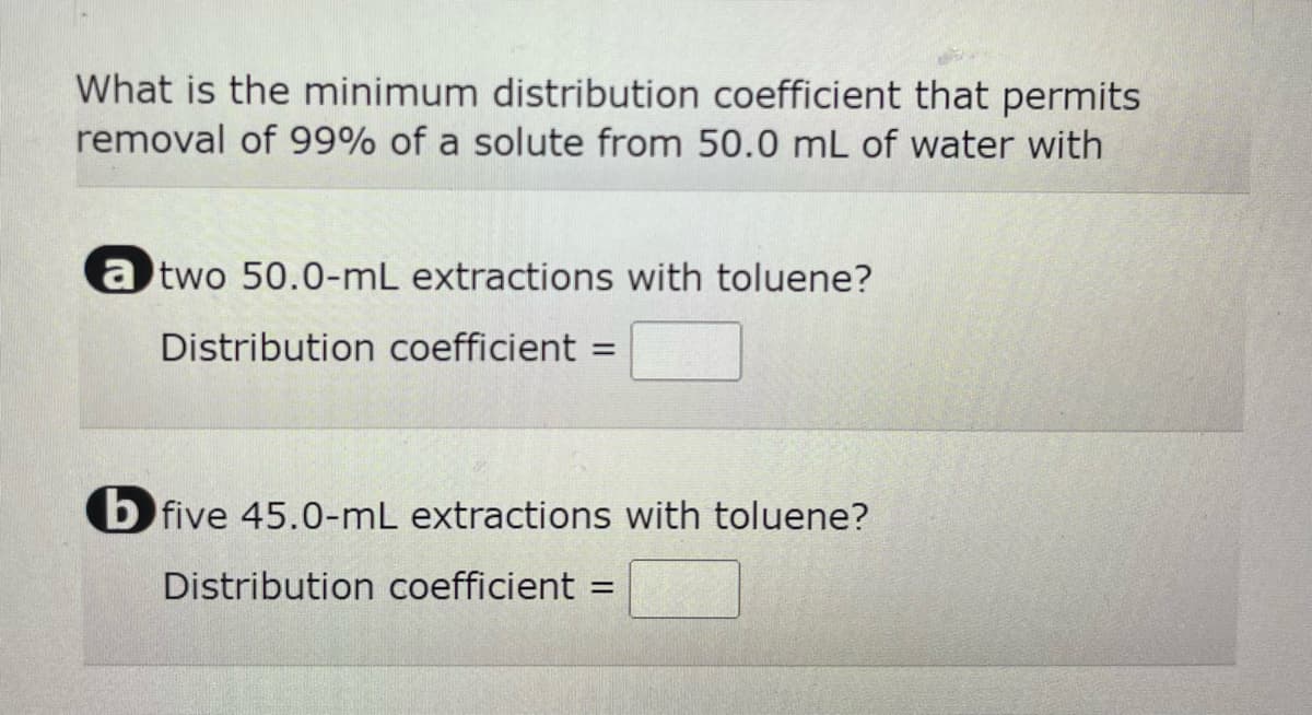 What is the minimum distribution coefficient that permits
removal of 99% of a solute from 50.0 mL of water with
a two 50.0-mL extractions with toluene?
Distribution coefficient =
=
b five 45.0-mL extractions with toluene?
Distribution coefficient =