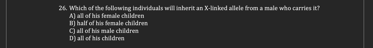 26. Which of the following individuals will inherit an X-linked allele from a male who carries it?
A) all of his female children
B) half of his female children
C) all of his male children
D) all of his children

