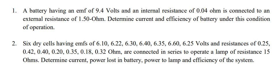 A battery having an emf of 9.4 Volts and an internal resistance of 0.04 ohm is connected to an
external resistance of 1.50-Ohm. Determine current and efficiency of battery under this condition
of operation.
1.
2. Six dry cells having emfs of 6.10, 6.22, 6.30, 6.40, 6.35, 6.60, 6.25 Volts and resistances of 0.25,
0.42, 0.40, 0.20, 0.35, 0.18, 0.32 Ohm, are connected in series to operate a lamp of resistance 15
Ohms. Determine current, power lost in battery, power to lamp and efficiency of the system.
