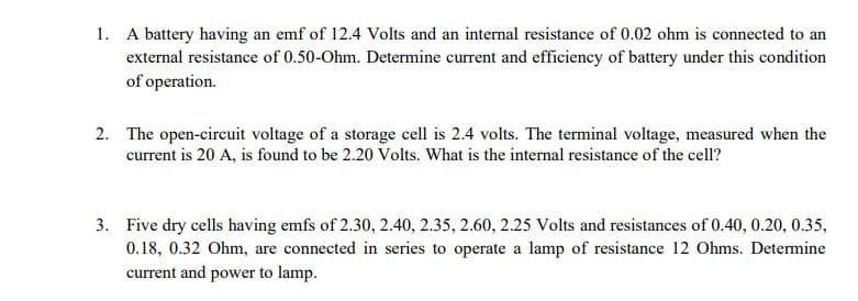 1. A battery having an emf of 12.4 Volts and an internal resistance of 0.02 ohm is connected to an
external resistance of 0.50-Ohm. Determine current and efficiency of battery under this condition
of operation.
2. The open-circuit voltage of a storage cell is 2.4 volts. The terminal voltage, measured when the
current is 20 A, is found to be 2.20 Volts. What is the internal resistance of the cell?
3. Five dry cells having emfs of 2.30, 2.40, 2.35, 2.60, 2.25 Volts and resistances of 0.40, 0.20, 0.35,
0.18, 0.32 Ohm, are connected in series to operate a lamp of resistance 12 Ohms. Determine
current and power to lamp.
