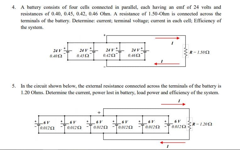 4. A battery consists of four cells connected in parallel, each having an emf of 24 volts and
resistances of 0.40, 0.45, 0.42, 0.46 Ohm. A resistance of 1.50-Ohm is connected across the
terminals of the battery. Determine: current; terminal voltage; current in each cell; Efficiency of
the system.
24 v t
0.402 0.45 2
24 V
24 v
24 V
R = 1.502
| 0.422
0.462
5. In the circuit shown below, the external resistance connected across the terminals of the battery is
1.20 Ohms. Determine the current, power lost in battery, load power and efficiency of the system.
6 V
6 V
6 V
+
6V
+
6 V
R 1.202
[0.0122
0.0122 -T0.0
T0.0122
0.0122
0.0122
0.0122
