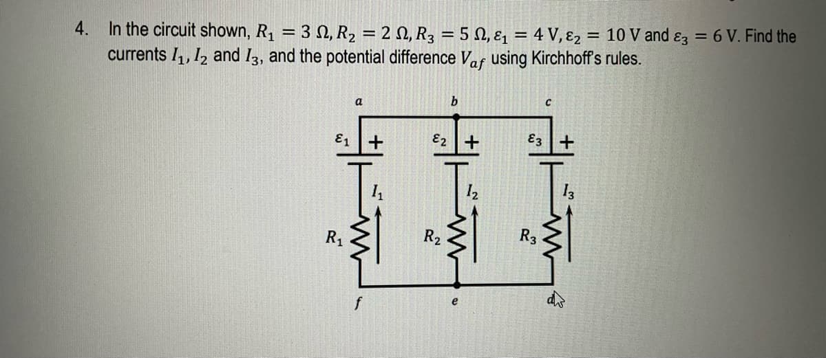 4.
In the circuit shown, R₁ = 32, R₂ = 2 , R3 = 5 , &₁ = 4 V, ₂ = 10 V and 3 = 6 V. Find the
currents 1₁, 12 and 13, and the potential difference Vaf using Kirchhoff's rules.
b
a
E2 +
€3 +
13
R₂
E1
R₁
f
+
R3
43