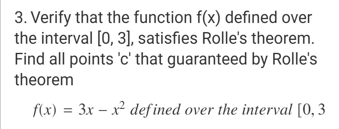 3. Verify that the function f(x) defined over
the interval [0, 3], satisfies Rolle's theorem.
Find all points 'c' that guaranteed by Rolle's
theorem
f(x) = 3x – x² defined over the interval [0, 3
