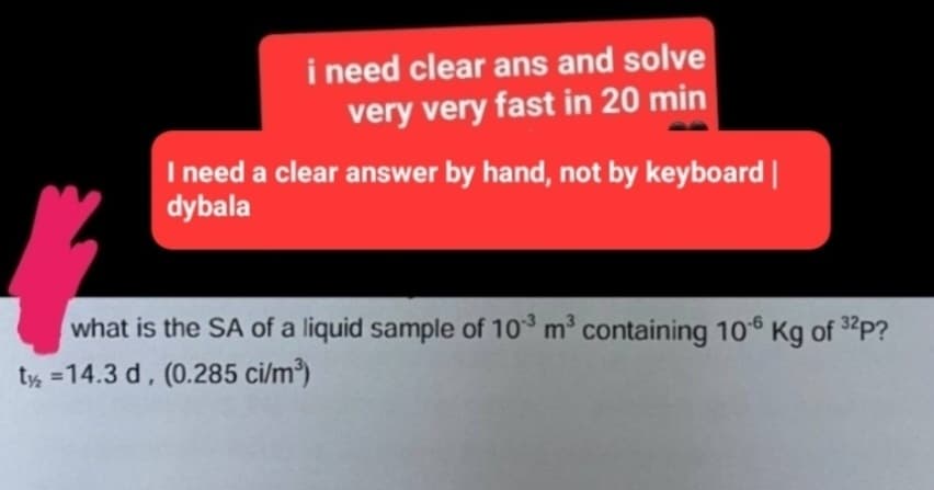 i need clear ans and solve
very very fast in 20 min
I need a clear answer by hand, not by keyboard |
dybala
你
what is the SA of a liquid sample of 10³ m³ containing 106 Kg of 32p?
t2 =14.3 d, (0.285 ci/m³)